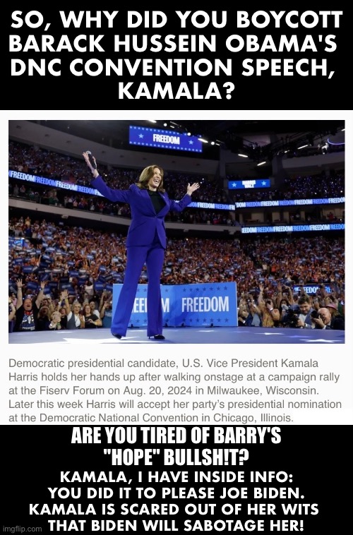 Kamala is extremely scared! | SO, WHY DID YOU BOYCOTT
BARACK HUSSEIN OBAMA'S 
DNC CONVENTION SPEECH, 
KAMALA? ARE YOU TIRED OF BARRY'S
"HOPE" BULLSH!T? KAMALA, I HAVE INSIDE INFO:
YOU DID IT TO PLEASE JOE BIDEN.
KAMALA IS SCARED OUT OF HER WITS 
THAT BIDEN WILL SABOTAGE HER! | image tagged in kamala harris,democrat party,convention,joe biden,barack obama,presidential election | made w/ Imgflip meme maker