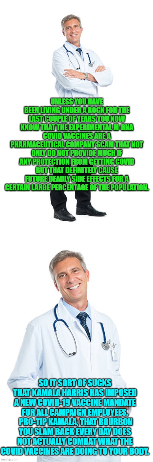 Are we having fun yet? | UNLESS YOU HAVE BEEN LIVING UNDER A ROCK FOR THE LAST COUPLE OF YEARS YOU NOW KNOW THAT THE EXPERIMENTAL M-RNA COVID VACCINES ARE A PHARMACEUTICAL COMPANY SCAM THAT NOT ONLY DO NOT PROVIDE MUCH IF ANY PROTECTION FROM GETTING COVID BUT THAT DEFINITELY CAUSE FUTURE DEADLY SIDE EFFECTS FOR A CERTAIN LARGE PERCENTAGE OF THE POPULATION. SO IT SORT OF SUCKS THAT KAMALA HARRIS HAS IMPOSED A NEW COVID-19 VACCINE MANDATE FOR ALL CAMPAIGN EMPLOYEES.  PRO-TIP KAMALA, THAT BOURBON YOU SLAM BACK EVERY DAY DOES NOT ACTUALLY COMBAT WHAT THE COVID VACCINES ARE DOING TO YOUR BODY. | image tagged in yep | made w/ Imgflip meme maker