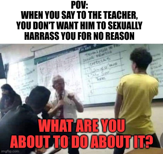 Sexual Harrassment | POV:
WHEN YOU SAY TO THE TEACHER,
YOU DON'T WANT HIM TO SEXUALLY
HARRASS YOU FOR NO REASON; WHAT ARE YOU ABOUT TO DO ABOUT IT? | image tagged in school fight,memes,sexual harrassment | made w/ Imgflip meme maker