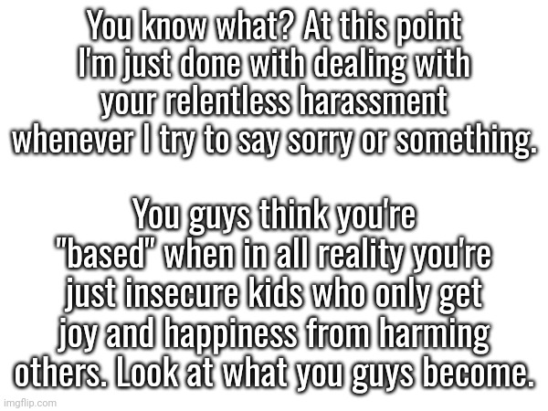 I'm just sick of this. Seriously. If you can't change yourselves then I can't either. | You know what? At this point I'm just done with dealing with your relentless harassment whenever I try to say sorry or something. You guys think you're "based" when in all reality you're just insecure kids who only get joy and happiness from harming others. Look at what you guys become. | made w/ Imgflip meme maker