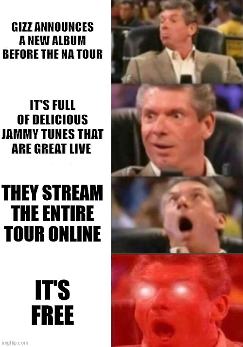 Mr. McMahon reaction | GIZZ ANNOUNCES A NEW ALBUM BEFORE THE NA TOUR; IT'S FULL OF DELICIOUS JAMMY TUNES THAT ARE GREAT LIVE; THEY STREAM THE ENTIRE TOUR ONLINE; IT'S FREE | image tagged in mr mcmahon reaction | made w/ Imgflip meme maker