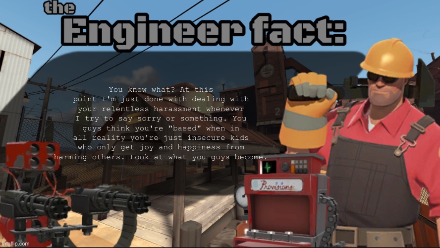 Engineer fact | You know what? At this point I'm just done with dealing with your relentless harassment whenever I try to say sorry or something. You guys think you're "based" when in all reality you're just insecure kids who only get joy and happiness from harming others. Look at what you guys become. | image tagged in engineer fact | made w/ Imgflip meme maker