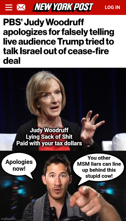 Public-funded lies | Judy Woodruff
Lying Sack of Shit
Paid with your tax dollars; You other
MSM liars can line
up behind this
stupid cow! Apologies
now! | image tagged in markiplier pointing,judy woodruff,pbs,lies,donald trump,democrats | made w/ Imgflip meme maker