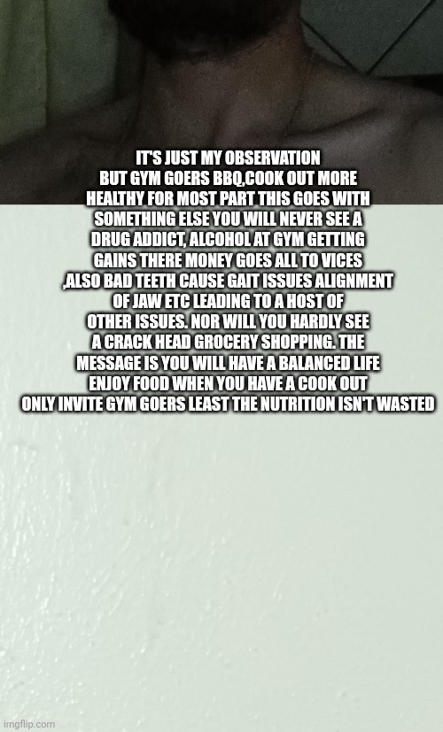 gym talk : gainers vs chem depandant | IT'S JUST MY OBSERVATION BUT GYM GOERS BBQ,COOK OUT MORE HEALTHY FOR MOST PART THIS GOES WITH SOMETHING ELSE YOU WILL NEVER SEE A DRUG ADDICT, ALCOHOL AT GYM GETTING GAINS THERE MONEY GOES ALL TO VICES ,ALSO BAD TEETH CAUSE GAIT ISSUES ALIGNMENT OF JAW ETC LEADING TO A HOST OF OTHER ISSUES. NOR WILL YOU HARDLY SEE A CRACK HEAD GROCERY SHOPPING. THE MESSAGE IS YOU WILL HAVE A BALANCED LIFE ENJOY FOOD WHEN YOU HAVE A COOK OUT ONLY INVITE GYM GOERS LEAST THE NUTRITION ISN'T WASTED | image tagged in gym,gym memes,rage against the machine | made w/ Imgflip meme maker