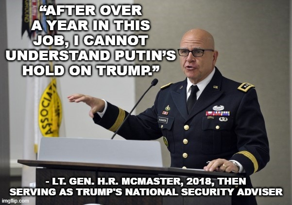 MR McMaster on Putin's hold on Trump | “AFTER OVER A YEAR IN THIS JOB, I CANNOT UNDERSTAND PUTIN’S HOLD ON TRUMP.”; - LT. GEN. H.R. MCMASTER, 2018, THEN SERVING AS TRUMP'S NATIONAL SECURITY ADVISER | image tagged in hr mcmaster,vladimir putin,donald trump | made w/ Imgflip meme maker