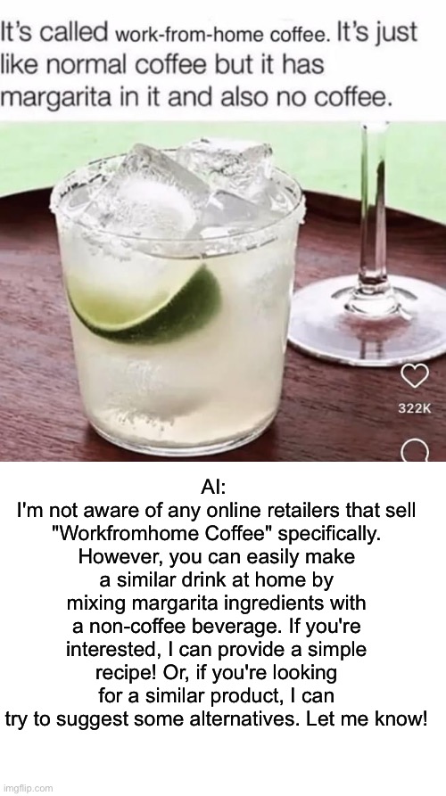 Cursed AI comment | AI: 
I'm not aware of any online retailers that sell "Workfromhome Coffee" specifically. However, you can easily make a similar drink at home by mixing margarita ingredients with a non-coffee beverage. If you're interested, I can provide a simple recipe! Or, if you're looking for a similar product, I can try to suggest some alternatives. Let me know! | image tagged in blank white template,margarita,coffee,artificial intelligence | made w/ Imgflip meme maker