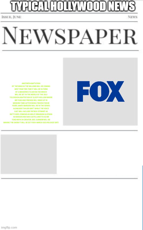 typical hollywood news volume 149 | TYPICAL HOLLYWOOD NEWS; ANOTHER ADAPTATION OF THE WIND IN THE WILLOWS WILL BE COMING NEXT YEAR THIS TIME IT WILL BE IN FORM OF A MINISERIES TO AIR ON FOX WHICH WILL BE SET IN THE WORLD OF THE 2013 TELEVISION ADAPTATION OF SLEEPY HOLLOW WHERE MR TOAD AND FRIENDS WILL WAKE UP IN MODERN TIMES AFTER BEING FROZEN FOR 80 YEARS JAMES MARSDEN WILL BE IN THE SERIES ALONGSIDE TAYLOR SWIFT WHILE THE VOICE CAST WILL INCLUDE PATRICK STEWART AS RATTY NOEL EDMOND AS MOLEY BRANDON GLEESON AS BADGER AND DAN CASTELLANETTA AS MR TOAD WITH 24 CREATOR JOEL SURNOW WILL BE MAKING THE SHOW IT WILL BE SET FOR A MARCH 2025 RELEASE DATE | image tagged in blank newspaper,hollywood,fake,public domain,prediction,miniseries | made w/ Imgflip meme maker