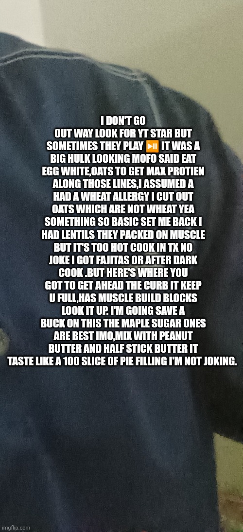 Muscle Building block shop | I DON'T GO OUT WAY LOOK FOR YT STAR BUT SOMETIMES THEY PLAY ⏯️ IT WAS A BIG HULK LOOKING MOFO SAID EAT EGG WHITE,OATS TO GET MAX PROTIEN ALONG THOSE LINES,I ASSUMED A HAD A WHEAT ALLERGY I CUT OUT OATS WHICH ARE NOT WHEAT YEA SOMETHING SO BASIC SET ME BACK I HAD LENTILS THEY PACKED ON MUSCLE BUT IT'S TOO HOT COOK IN TX NO JOKE I GOT FAJITAS OR AFTER DARK COOK .BUT HERE'S WHERE YOU GOT TO GET AHEAD THE CURB IT KEEP U FULL,HAS MUSCLE BUILD BLOCKS LOOK IT UP. I'M GOING SAVE A BUCK ON THIS THE MAPLE SUGAR ONES ARE BEST IMO,MIX WITH PEANUT BUTTER AND HALF STICK BUTTER IT TASTE LIKE A 100 SLICE OF PIE FILLING I'M NOT JOKING. | image tagged in fastest thing possible,gymnastics,extreme sports,dont you squidward | made w/ Imgflip meme maker