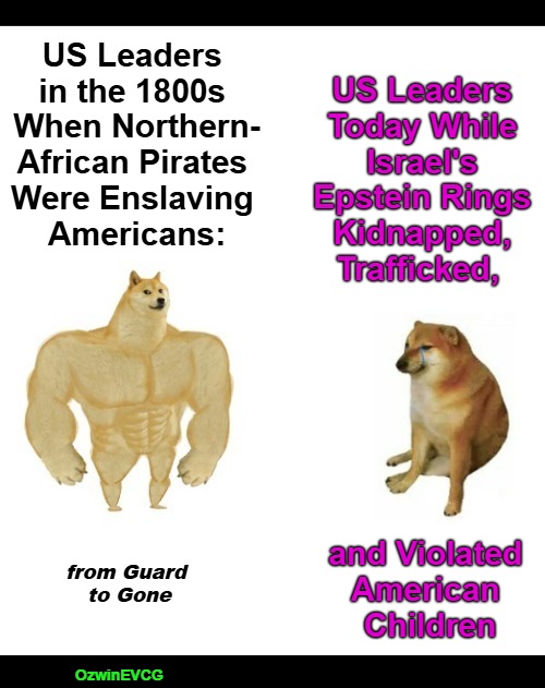 from Guard to Gone [NV, NTish] | US Leaders 

Today While 

Israel's 

Epstein Rings 

Kidnapped, 

Trafficked, US Leaders 

in the 1800s 

When Northern-

African Pirates 

Were Enslaving 

Americans:; and Violated 

American 

Children; from Guard 

to Gone; OzwinEVCG | image tagged in buff doge vs crying cheems,israel,epstein,occupied usa,trafficking,war on children | made w/ Imgflip meme maker