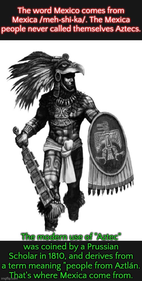 I'll say more about Aztlán later. | The word Mexico comes from Mexica /meh•shi•ka/. The Mexica people never called themselves Aztecs. The modern use of "Aztec" was coined by a Prussian Scholar in 1810, and derives from a term meaning "people from Aztlán.
That's where Mexica come from. | image tagged in aztec eagle warrior transparent,misnomer,native americans,historical | made w/ Imgflip meme maker