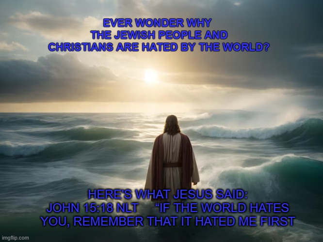 Christ's servant | EVER WONDER WHY 

THE JEWISH PEOPLE AND CHRISTIANS ARE HATED BY THE WORLD? HERE'S WHAT JESUS SAID:
JOHN 15:18 NLT     “IF THE WORLD HATES YOU, REMEMBER THAT IT HATED ME FIRST | made w/ Imgflip meme maker