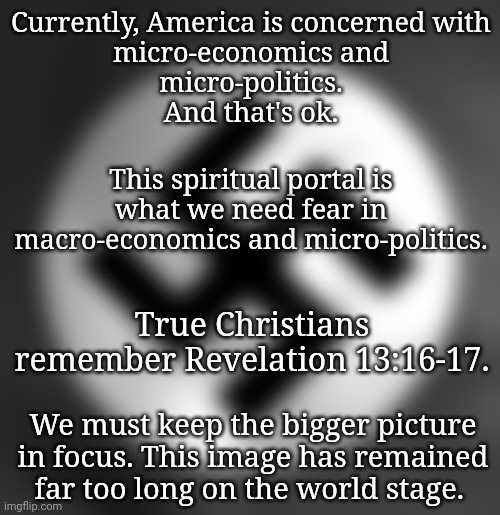 America Needs to Thrive Even Though the Portal is Open | Currently, America is concerned with
 micro-economics and 
micro-politics.
And that's ok. This spiritual portal is what we need fear in macro-economics and micro-politics. True Christians remember Revelation 13:16-17. We must keep the bigger picture in focus. This image has remained far too long on the world stage. | image tagged in dnc,blossomraveneski,spirituality,good vs evil,economics,prophecy | made w/ Imgflip meme maker