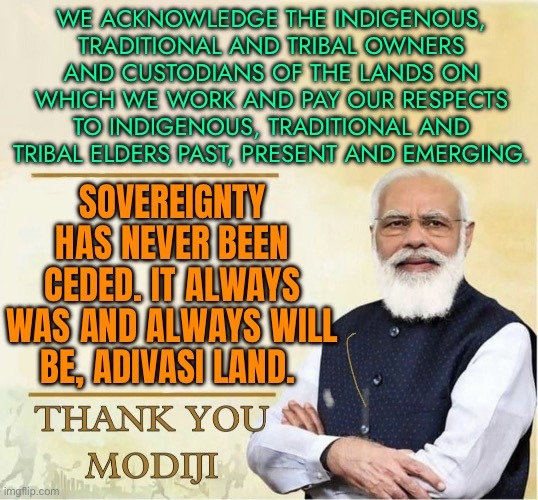 Always Was, Always Will Be, Adivasi Land | WE ACKNOWLEDGE THE INDIGENOUS, TRADITIONAL AND TRIBAL OWNERS AND CUSTODIANS OF THE LANDS ON WHICH WE WORK AND PAY OUR RESPECTS TO INDIGENOUS, TRADITIONAL AND TRIBAL ELDERS PAST, PRESENT AND EMERGING. SOVEREIGNTY HAS NEVER BEEN CEDED. IT ALWAYS WAS AND ALWAYS WILL BE, ADIVASI LAND. | image tagged in thank you modiji,human race,human rights,faith in humanity,narendra modi,india | made w/ Imgflip meme maker