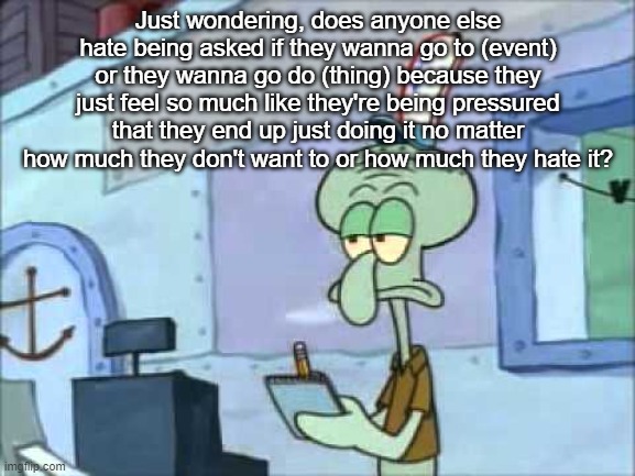 Squidward We serve food here sir | Just wondering, does anyone else hate being asked if they wanna go to (event) or they wanna go do (thing) because they just feel so much like they're being pressured that they end up just doing it no matter how much they don't want to or how much they hate it? | image tagged in squidward we serve food here sir | made w/ Imgflip meme maker