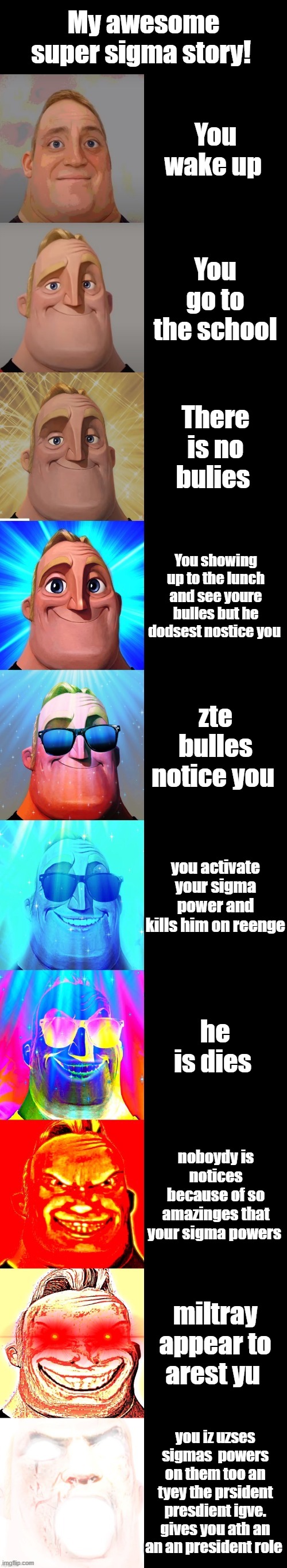 mr incredible becoming canny | My awesome super sigma story! You wake up; You go to the school; There is no bulies; You showing up to the lunch and see youre bulles but he dodsest nostice you; zte bulles notice you; you activate your sigma power and kills him on reenge; he is dies; noboydy is notices because of so amazinges that your sigma powers; miltray appear to arest yu; you iz uzses sigmas  powers on them too an tyey the prsident presdient igve. gives you ath an an an president role | image tagged in mr incredible becoming canny | made w/ Imgflip meme maker