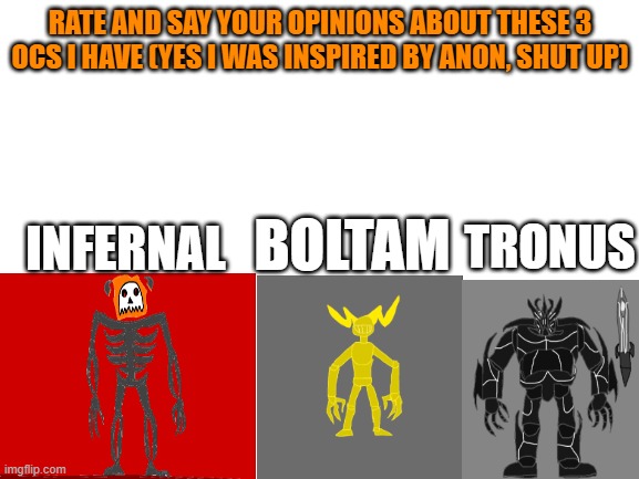 Rate these three OCs i have and give your honest opinion on them (Yes i was inspired by Anon, shush) | RATE AND SAY YOUR OPINIONS ABOUT THESE 3 OCS I HAVE (YES I WAS INSPIRED BY ANON, SHUT UP); INFERNAL; BOLTAM; TRONUS | image tagged in blank white template | made w/ Imgflip meme maker