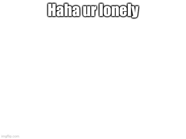 Haha ur lonely | made w/ Imgflip meme maker