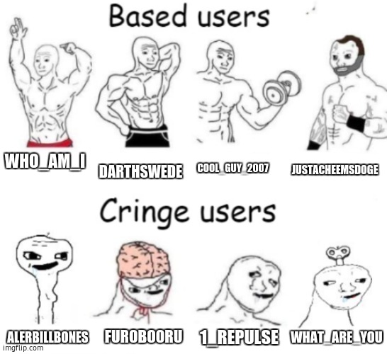 Based users v.s. cringe users | WHO_AM_I; DARTHSWEDE; COOL_GUY_2007; JUSTACHEEMSDOGE; 1_REPULSE; FUROBOORU; WHAT_ARE_YOU; ALERBILLBONES | image tagged in based users v s cringe users | made w/ Imgflip meme maker