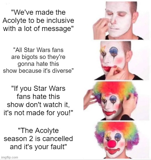 The Acolyte Season 2 is cancelled | "We've made the Acolyte to be inclusive with a lot of message"; "All Star Wars fans are bigots so they're gonna hate this show because it's diverse"; "If you Star Wars fans hate this show don't watch it, it's not made for you!"; "The Acolyte season 2 is cancelled and it's your fault" | image tagged in memes,clown applying makeup,star wars | made w/ Imgflip meme maker