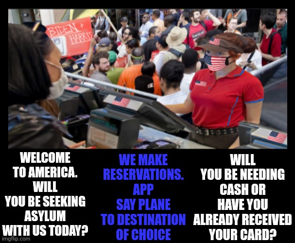 Fast-The way they like it | WILL YOU BE NEEDING CASH OR HAVE YOU ALREADY RECEIVED YOUR CARD? WELCOME TO AMERICA. WILL YOU BE SEEKING ASYLUM WITH US TODAY? WE MAKE RESERVATIONS. APP SAY PLANE TO DESTINATION OF CHOICE | made w/ Imgflip meme maker