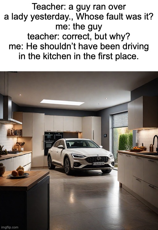 First unique meme today? | Teacher: a guy ran over a lady yesterday., Whose fault was it?
me: the guy
teacher: correct, but why?
me: He shouldn’t have been driving in the kitchen in the first place. | image tagged in memes,funny,dark,owu-,dark humor | made w/ Imgflip meme maker