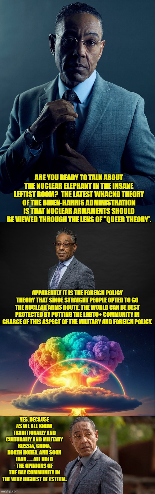 Never EVER say that something is too insane even for leftists to embrace. | ARE YOU READY TO TALK ABOUT THE NUCLEAR ELEPHANT IN THE INSANE LEFTIST ROOM?  THE LATEST WHACKO THEORY OF THE BIDEN-HARRIS ADMINISTRATION IS THAT NUCLEAR ARMAMENTS SHOULD BE VIEWED THROUGH THE LENS OF "QUEER THEORY'. APPARENTLY IT IS THE FOREIGN POLICY THEORY THAT SINCE STRAIGHT PEOPLE OPTED TO GO THE NUCLEAR ARMS ROUTE, THE WORLD CAN BE BEST PROTECTED BY PUTTING THE LGBTQ+ COMMUNITY IN CHARGE OF THIS ASPECT OF THE MILITARY AND FOREIGN POLICY. YES, BECAUSE AS WE ALL KNOW TRADITIONALLY AND CULTURALLY AND MILITARY RUSSIA, CHINA, NORTH KOREA, AND SOON IRAN . . . ALL HOLD THE OPINIONS OF THE GAY COMMUNITY IN THE VERY HIGHEST OF ESTEEM. | image tagged in yep | made w/ Imgflip meme maker