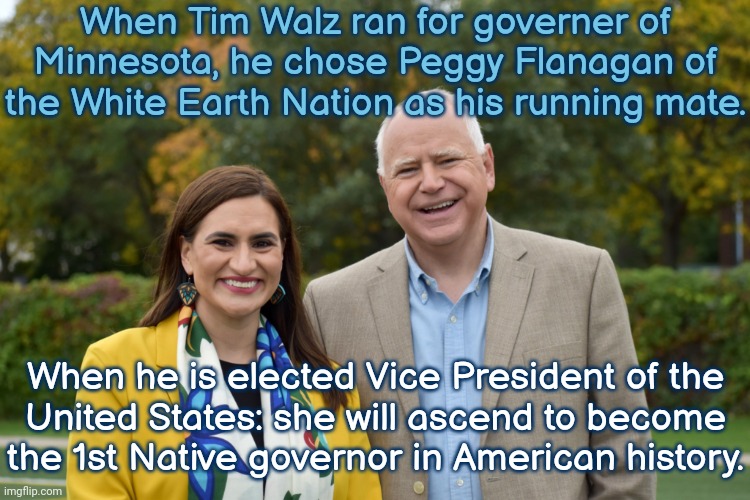 He is a trustworthy ally. | When Tim Walz ran for governer of Minnesota, he chose Peggy Flanagan of the White Earth Nation as his running mate. When he is elected Vice President of the
United States: she will ascend to become the 1st Native governor in American history. | image tagged in tim walz and peggy flanagan,politics,respect,equality | made w/ Imgflip meme maker