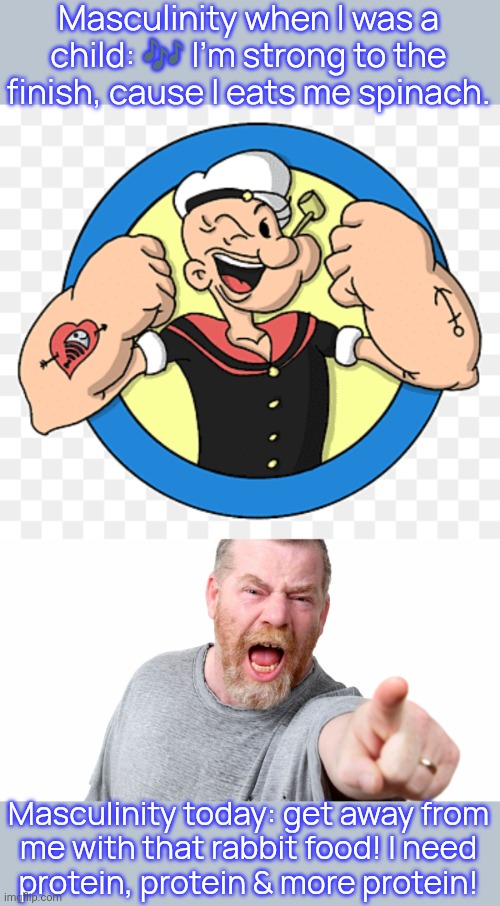 Such a lack of balance doesn't seem healthy. | Masculinity when I was a child: 🎶 I'm strong to the finish, cause I eats me spinach. Masculinity today: get away from
me with that rabbit food! I need
protein, protein & more protein! | image tagged in popeye arms,angry man shouting and pointing,nutrition,looks like meat's back on the menu boys,diet | made w/ Imgflip meme maker