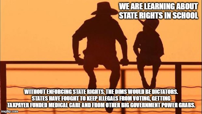 Cowboy wisdom, states defend the people from Washington DC | WE ARE LEARNING ABOUT STATE RIGHTS IN SCHOOL; WITHOUT ENFORCING STATE RIGHTS, THE DIMS WOULD BE DICTATORS. STATES HAVE FOUGHT TO KEEP ILLEGALS FROM VOTING, GETTING TAXPAYER FUNDED MEDICAL CARE AND FROM OTHER BIG GOVERNMENT POWER GRABS. | image tagged in cowboy father and son,cowboy wisdom,weaponized federal agencies,democrat war on america,state rights,fight fight fight | made w/ Imgflip meme maker