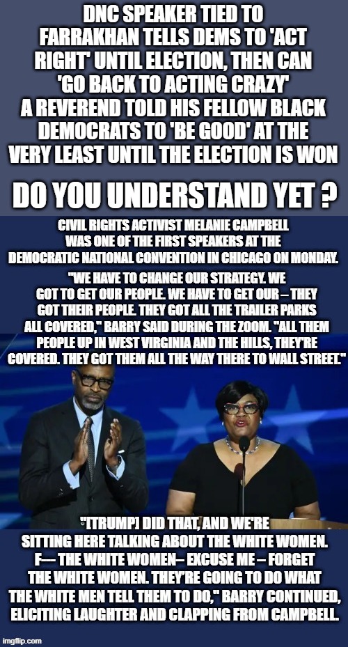 WATCH the video, | DNC SPEAKER TIED TO FARRAKHAN TELLS DEMS TO 'ACT RIGHT' UNTIL ELECTION, THEN CAN 'GO BACK TO ACTING CRAZY'
A REVEREND TOLD HIS FELLOW BLACK DEMOCRATS TO 'BE GOOD' AT THE VERY LEAST UNTIL THE ELECTION IS WON; DO YOU UNDERSTAND YET ? | made w/ Imgflip meme maker