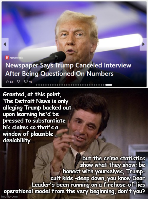 Better hope The Detroit News didn't have the foresight to document the negotiations... | Granted, at this point,
The Detroit News is only
alleging Trump backed out
upon learning he'd be
pressed to substantiate
his claims so that's a
window of plausible
deniability... ...but the crime statistics
show what they show; be
honest with yourselves, Trump-
cult kids -deep down, you know Dear
Leader's been running on a firehose-of-lies
operational model from the very beginning, don't you? | image tagged in columbo,liar liar,busted,trump unfit unqualified dangerous | made w/ Imgflip meme maker