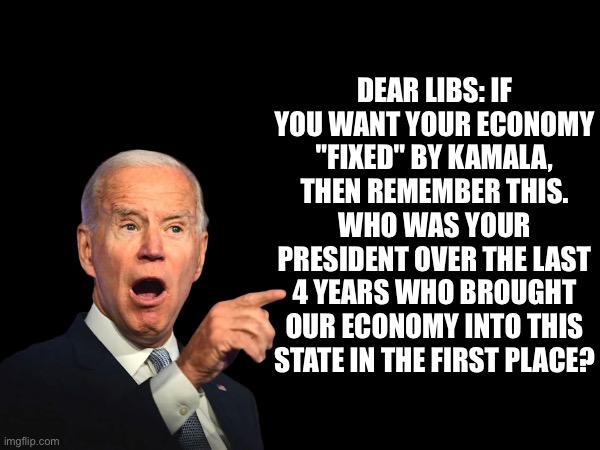 Lib economics | DEAR LIBS: IF YOU WANT YOUR ECONOMY "FIXED" BY KAMALA, THEN REMEMBER THIS. WHO WAS YOUR PRESIDENT OVER THE LAST 4 YEARS WHO BROUGHT OUR ECONOMY INTO THIS STATE IN THE FIRST PLACE? | image tagged in libs,kamala,biden,economy | made w/ Imgflip meme maker