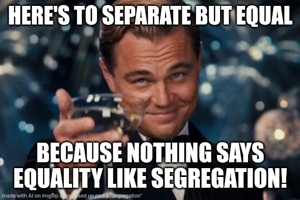 Segregation | HERE'S TO SEPARATE BUT EQUAL; BECAUSE NOTHING SAYS EQUALITY LIKE SEGREGATION! | image tagged in memes,leonardo dicaprio cheers,ai meme,ai meme week | made w/ Imgflip meme maker