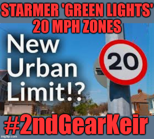 Starmer - 20 mph zone - #2ndGearKeir | STARMER 'GREEN LIGHTS'
20 MPH ZONES; Is it time to; Wave Goodbye; What happens to the BODIES? THE VALUE OF LIFE? 'IRREGULAR IMMIGRANTS'; Claim back Trafficking Expenses? Taxpayers expense? UK BURNS; UNDER; Welcome to the UK under Starmer . . . They could have chosen Farage or Sunak; IF FAST-TRACKING RIOTERS WORKS AS A DETERRENT . . . #TwoTierKeir; ELECTION PLEDGE STARMER LIED TO US !!! Sir Keir Rodney Starmer; #TripleLock; SMEG HEAD CONCEDES; Titchy Starmer; 'PUTTING COUNTRY FIRST'; Party second; On top of the £480m already given to France to 'stop the boats'; DEAR UK VOTERS AS YOU FAILED TO SUPPORT THE TORIES; NEW HOME FOR OUR MIGRANT FRIENDS; COMING TO YOUR AREA SOON; Labour pledge 'Urban centres' to help house 'Our Fair Share' of our new Migrant friends; New Home for our New Immigrant Friends !!! The only way to keep the illegal immigrants in the UK; CITIZENSHIP FOR ALL; ; Amnesty For all Illegals; Sir Keir Starmer MP; Muslim Votes Matter; Blood on Starmers hands? Burnham; Taxi for Rayner ? #RR4PM;100's more Tax collectors; Higher Taxes Under Labour; We're Coming for You; Labour pledges to clamp down on Tax Dodgers; Higher Taxes under Labour; Rachel Reeves Angela Rayner Bovvered? Higher Taxes under Labour; Risks of voting Labour; * EU Re entry? * Mass Immigration? * Build on Greenbelt? * Rayner as our PM? * Ulez 20 mph fines? * Higher taxes? * UK Flag change? * Muslim takeover? * End of Christianity? * Economic collapse? TRIPLE LOCK' Anneliese Dodds Rwanda plan Quid Pro Quo UK/EU Illegal Migrant Exchange deal; UK not taking its fair share, EU Exchange Deal = People Trafficking !!! Starmer to Betray Britain, #Burden Sharing #Quid Pro Quo #100,000; #Immigration #Starmerout #Labour #wearecorbyn #KeirStarmer #DianeAbbott #McDonnell #cultofcorbyn #labourisdead #labourracism #socialistsunday #nevervotelabour #socialistanyday #Antisemitism #Savile #SavileGate #Paedo #Worboys #GroomingGangs #Paedophile #IllegalImmigration #Immigrants #Invasion #Starmeriswrong #SirSoftie #SirSofty #Blair #Steroids AKA Keith ABBOTT BACK; Amnesty for 90,000 illegal immigrants; WHY WOULDN'T THE RWANDA PLAN WORK ? #TwoTierKeir; But they; VOTED STARMER ! #TwoTierKeir; #TwoTierKeir; UNDER STARMER? 11/8/24 two more DEAD; Yvette Cooper; Rwanda deterrent cancelled due to cost? 11/8/24 Two more DEAD; Blood on the hands of Yvette Cooper & Starmer; Are the DEAD the only ones who get returned? To the last of the UK's Gold reserves? #2ndGearKeir | image tagged in illegal immigration,stop boats rwanda,palestine hamas muslim vote,labourisdead,starmerout twotierkeir,mark drakeford | made w/ Imgflip meme maker