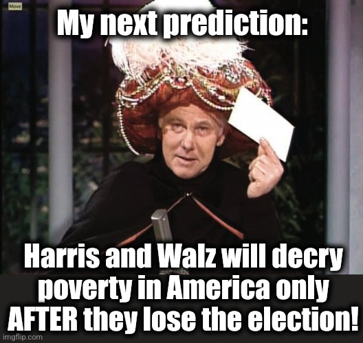 Until then, not a problem! | My next prediction:; Harris and Walz will decry
poverty in America only
AFTER they lose the election! | image tagged in carnac says,memes,kamala harris,poverty,hunger,democrats | made w/ Imgflip meme maker