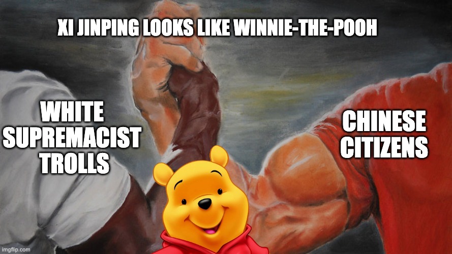 one of the funniest things on the internet is racist trolls who have no idea | XI JINPING LOOKS LIKE WINNIE-THE-POOH; WHITE 
SUPREMACIST 
TROLLS; CHINESE CITIZENS | image tagged in epic hand shake,winnie-the-pooh,xi jinping | made w/ Imgflip meme maker