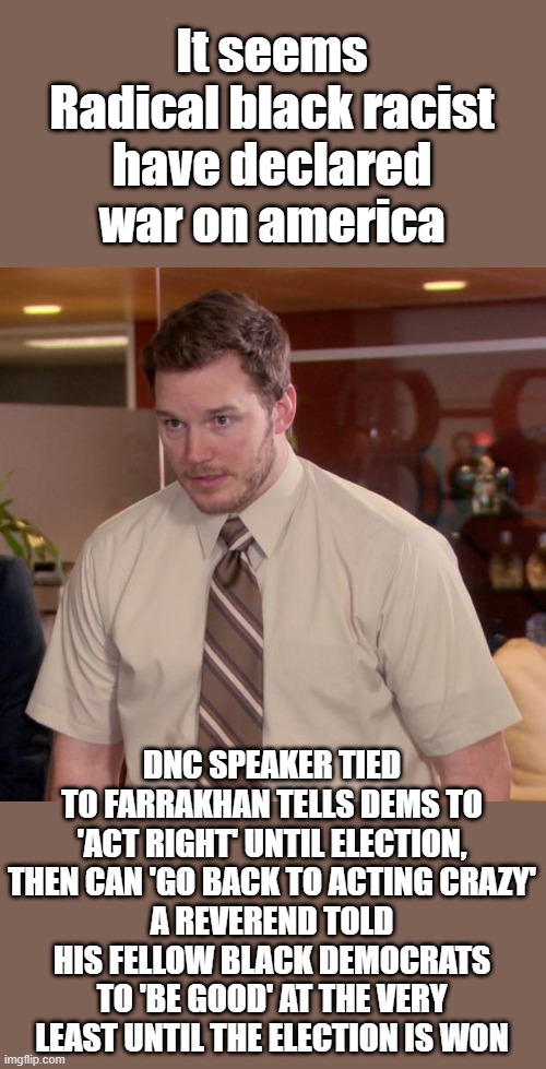 Afraid To Ask Andy | It seems Radical black racist have declared war on america; DNC SPEAKER TIED TO FARRAKHAN TELLS DEMS TO 'ACT RIGHT' UNTIL ELECTION, THEN CAN 'GO BACK TO ACTING CRAZY'
A REVEREND TOLD HIS FELLOW BLACK DEMOCRATS TO 'BE GOOD' AT THE VERY LEAST UNTIL THE ELECTION IS WON | image tagged in memes,afraid to ask andy | made w/ Imgflip meme maker