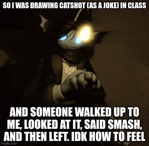 Sebastian :3 | SO I WAS DRAWING CATSHOT (AS A JOKE) IN CLASS; AND SOMEONE WALKED UP TO ME, LOOKED AT IT, SAID SMASH, AND THEN LEFT. IDK HOW TO FEEL | image tagged in sebastian 3 | made w/ Imgflip meme maker