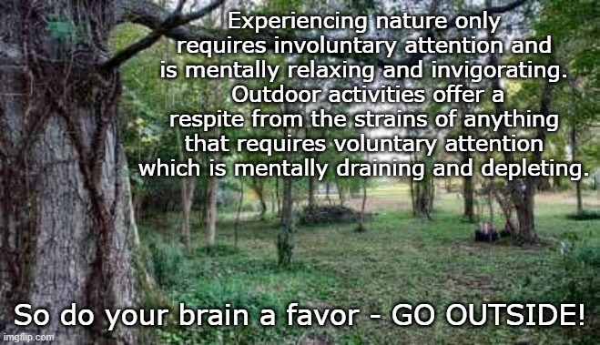 Experiencing nature only requires involuntary attention and is mentally relaxing and invigorating.  Outdoor activities offer a respite from the strains of anything that requires voluntary attention which is mentally draining and depleting. So do your brain a favor - GO OUTSIDE! | made w/ Imgflip meme maker