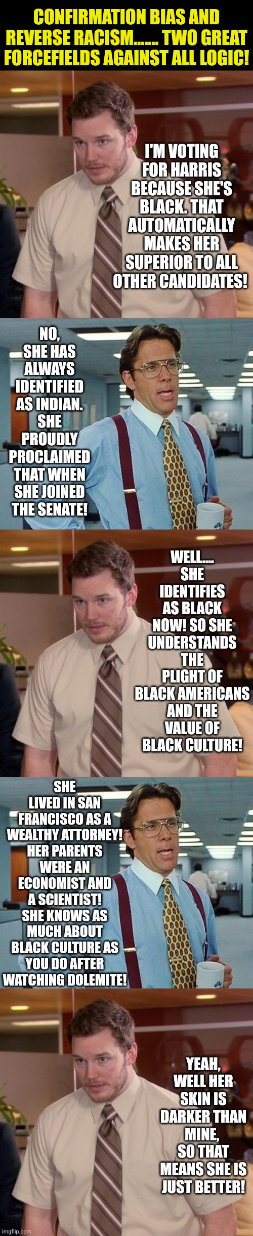 Its not an accident Democrats REALLY count on you to look at the most superficial traits of a candidate.... | CONFIRMATION BIAS AND REVERSE RACISM....... TWO GREAT FORCEFIELDS AGAINST ALL LOGIC! I'M VOTING FOR HARRIS BECAUSE SHE'S BLACK. THAT AUTOMATICALLY MAKES HER SUPERIOR TO ALL OTHER CANDIDATES! NO, SHE HAS ALWAYS IDENTIFIED AS INDIAN. SHE PROUDLY PROCLAIMED THAT WHEN SHE JOINED THE SENATE! WELL.... SHE IDENTIFIES AS BLACK NOW! SO SHE UNDERSTANDS THE PLIGHT OF BLACK AMERICANS AND THE VALUE OF BLACK CULTURE! SHE LIVED IN SAN FRANCISCO AS A WEALTHY ATTORNEY! HER PARENTS WERE AN ECONOMIST AND A SCIENTIST! SHE KNOWS AS MUCH ABOUT BLACK CULTURE AS YOU DO AFTER WATCHING DOLEMITE! YEAH, WELL HER SKIN IS DARKER THAN MINE,  SO THAT MEANS SHE IS JUST BETTER! | image tagged in democrats,voting,presidential candidates,liberal hypocrisy,the truth,mainstream media | made w/ Imgflip meme maker