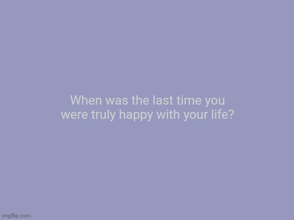 When was the last time you were truly happy with your life? | made w/ Imgflip meme maker