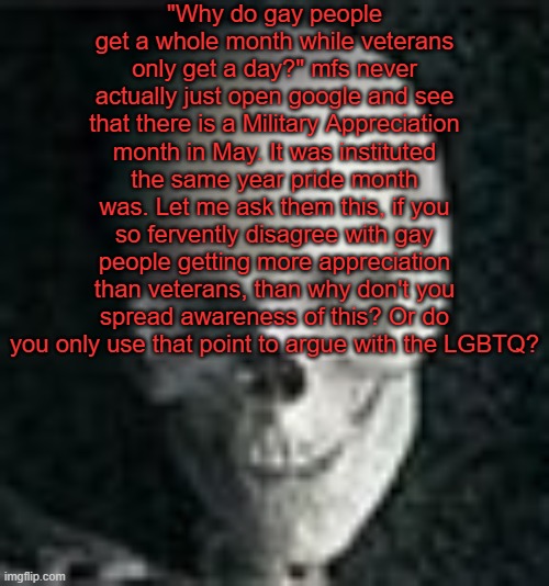 Ranting | "Why do gay people get a whole month while veterans only get a day?" mfs never actually just open google and see that there is a Military Appreciation month in May. It was instituted the same year pride month was. Let me ask them this, if you so fervently disagree with gay people getting more appreciation than veterans, than why don't you spread awareness of this? Or do you only use that point to argue with the LGBTQ? | image tagged in skull | made w/ Imgflip meme maker