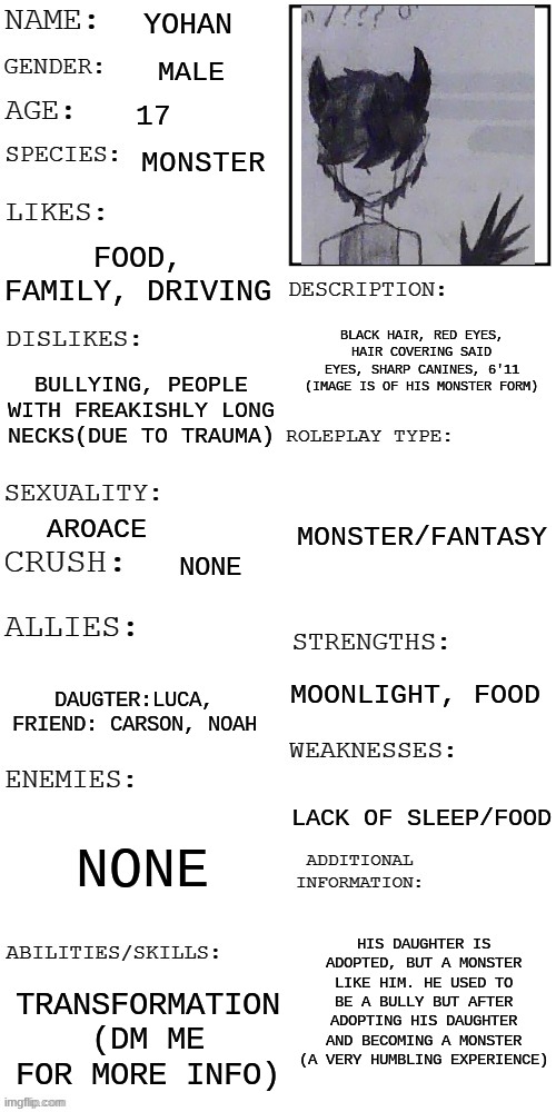 Oc showcase for rp | YOHAN; MALE; 17; MONSTER; FOOD, FAMILY, DRIVING; BLACK HAIR, RED EYES, HAIR COVERING SAID EYES, SHARP CANINES, 6'11 (IMAGE IS OF HIS MONSTER FORM); BULLYING, PEOPLE WITH FREAKISHLY LONG NECKS(DUE TO TRAUMA); MONSTER/FANTASY; AROACE; NONE; MOONLIGHT, FOOD; DAUGTER:LUCA, FRIEND: CARSON, NOAH; LACK OF SLEEP/FOOD; NONE; HIS DAUGHTER IS ADOPTED, BUT A MONSTER LIKE HIM. HE USED TO BE A BULLY BUT AFTER ADOPTING HIS DAUGHTER AND BECOMING A MONSTER (A VERY HUMBLING EXPERIENCE); TRANSFORMATION (DM ME FOR MORE INFO) | image tagged in updated roleplay oc showcase | made w/ Imgflip meme maker