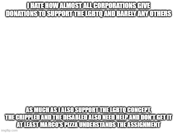 Controversial Opinion, can delete image if too controversial | I HATE HOW ALMOST ALL CORPORATIONS GIVE DONATIONS TO SUPPORT THE LGBTQ AND BARELY ANY OTHERS; AS MUCH AS I ALSO SUPPORT THE LGBTQ CONCEPT, THE CRIPPLED AND THE DISABLED ALSO NEED HELP AND DON'T GET IT
AT LEAST MARCO'S PIZZA UNDERSTANDS THE ASSIGNMENT | image tagged in e | made w/ Imgflip meme maker