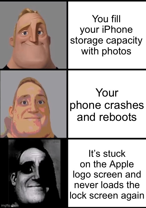 How my first phone died in a nutshell | You fill your iPhone storage capacity with photos; Your phone crashes and reboots; It’s stuck on the Apple
logo screen and never loads the lock screen again | image tagged in 3 frame uncanny mr incredible,iphone,crash,relatable,scary,photos | made w/ Imgflip meme maker