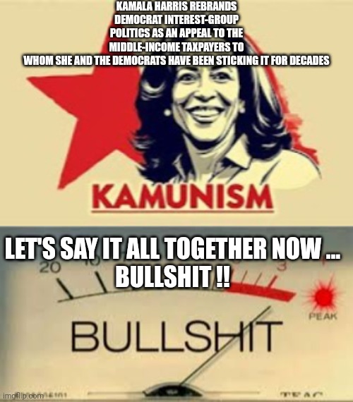 kamala harris meme | KAMALA HARRIS REBRANDS DEMOCRAT INTEREST-GROUP POLITICS AS AN APPEAL TO THE MIDDLE-INCOME TAXPAYERS TO WHOM SHE AND THE DEMOCRATS HAVE BEEN STICKING IT FOR DECADES; LET'S SAY IT ALL TOGETHER NOW ...
BULLSHIT !! | image tagged in bullshit | made w/ Imgflip meme maker