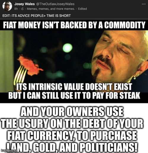 Masters of usury | AND YOUR OWNERS USE THE USURY ON THE DEBT OF YOUR FIAT CURRENCY, TO PURCHASE LAND, GOLD, AND POLITICIANS! | image tagged in blank white template,that's the evilest thing i can imagine | made w/ Imgflip meme maker