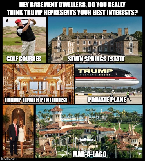 Donald Trump calls his supporters ‘basement dwellers’ | HEY BASEMENT DWELLERS, DO YOU REALLY THINK TRUMP REPRESENTS YOUR BEST INTERESTS? GOLF COURSES; SEVEN SPRINGS ESTATE; TRUMP TOWER PENTHOUSE; PRIVATE PLANE; MAR-A-LAGO | image tagged in donald trump,arrogant rich man,basement dweller | made w/ Imgflip meme maker