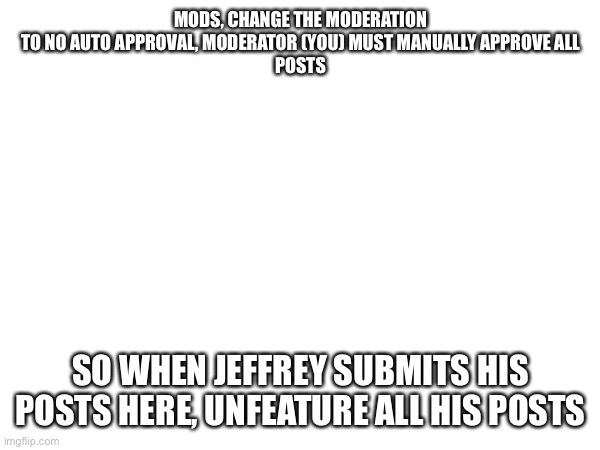 MODS, CHANGE THE MODERATION TO NO AUTO APPROVAL, MODERATOR (YOU) MUST MANUALLY APPROVE ALL
POSTS; SO WHEN JEFFREY SUBMITS HIS POSTS HERE, UNFEATURE ALL HIS POSTS | made w/ Imgflip meme maker