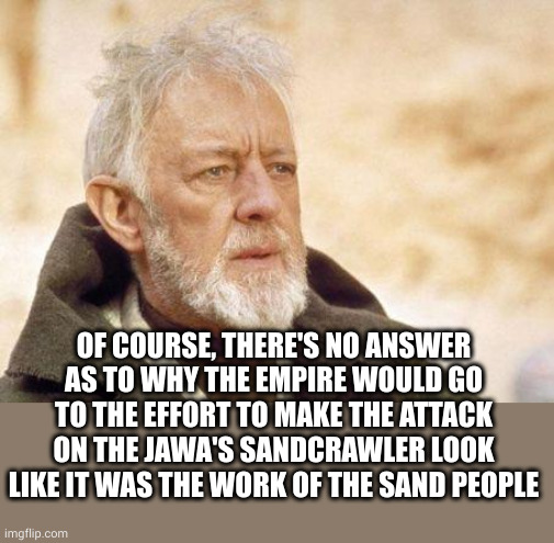 Attacked by the Sand People? | OF COURSE, THERE'S NO ANSWER AS TO WHY THE EMPIRE WOULD GO TO THE EFFORT TO MAKE THE ATTACK ON THE JAWA'S SANDCRAWLER LOOK LIKE IT WAS THE WORK OF THE SAND PEOPLE | image tagged in now that's a name i haven't heard since,empire,sand people,jawa | made w/ Imgflip meme maker